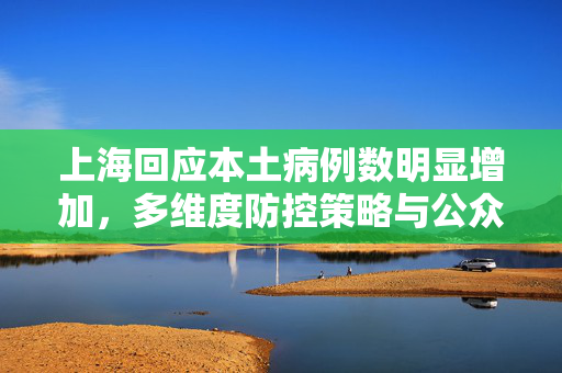 上海回应本土病例数明显增加，多维度防控策略与公众配合的双轮驱动