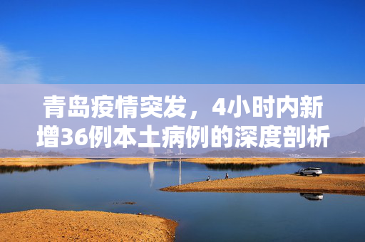 青岛疫情突发，4小时内新增36例本土病例的深度剖析与应对策略