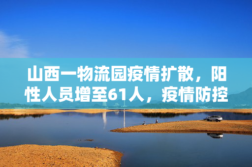 山西一物流园疫情扩散，阳性人员增至61人，疫情防控面临新挑战