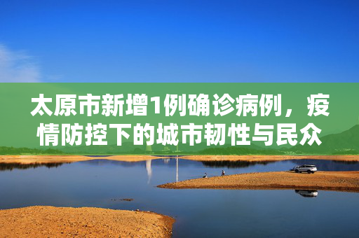 太原市新增1例确诊病例，疫情防控下的城市韧性与民众响应