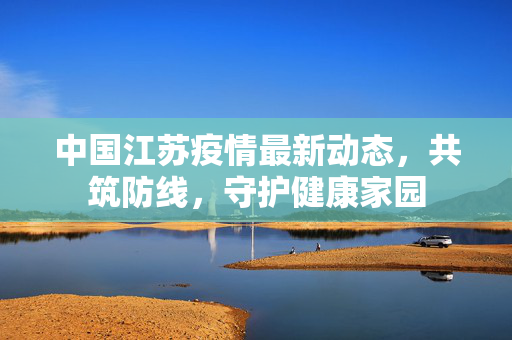 中国江苏疫情最新动态，共筑防线，守护健康家园