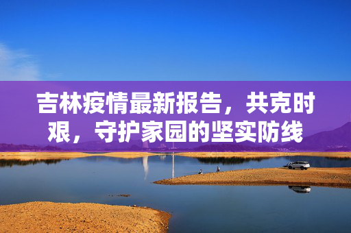 吉林疫情最新报告，共克时艰，守护家园的坚实防线