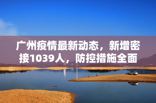广州疫情最新动态，新增密接1039人，防控措施全面升级