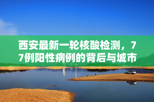 西安最新一轮核酸检测，77例阳性病例的背后与城市应对策略