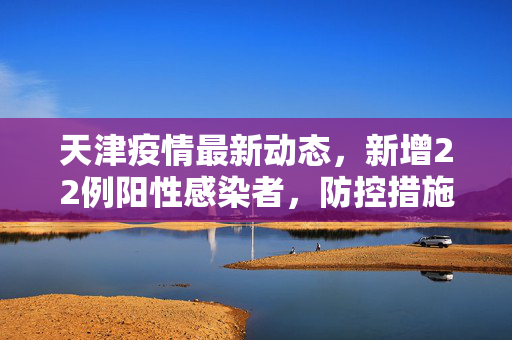 天津疫情最新动态，新增22例阳性感染者，防控措施全面升级