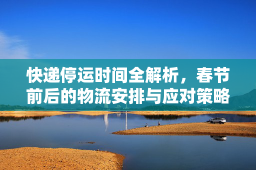 快递停运时间全解析，春节前后的物流安排与应对策略