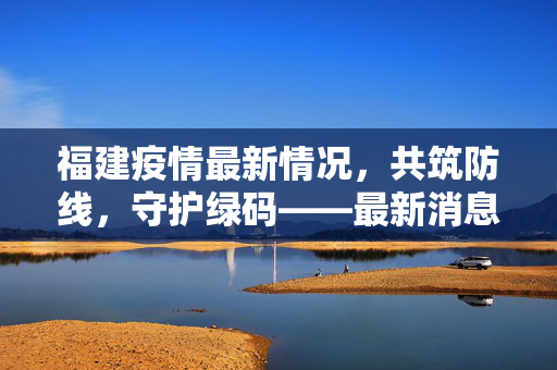 福建疫情最新情况，共筑防线，守护绿码——最新消息速递