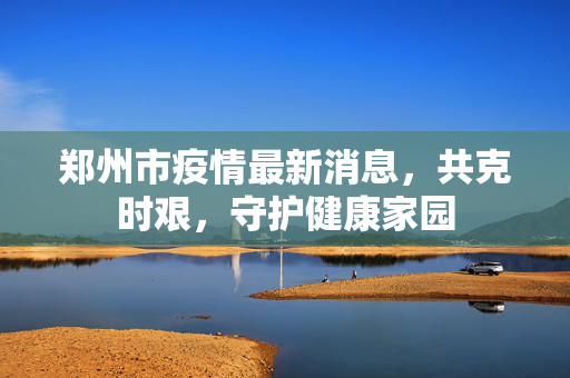 郑州市疫情最新消息，共克时艰，守护健康家园
