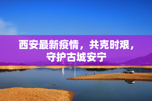 西安最新疫情，共克时艰，守护古城安宁