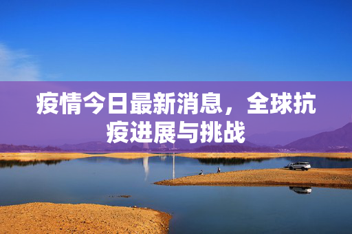 疫情今日最新消息，全球抗疫进展与挑战