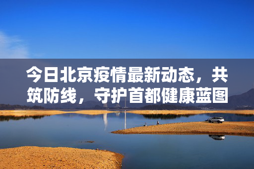 今日北京疫情最新动态，共筑防线，守护首都健康蓝图