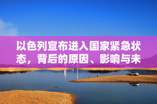 以色列宣布进入国家紧急状态，背后的原因、影响与未来展望