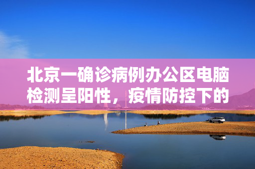 北京一确诊病例办公区电脑检测呈阳性，疫情防控下的科技与人文关怀
