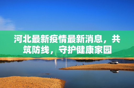 河北最新疫情最新消息，共筑防线，守护健康家园
