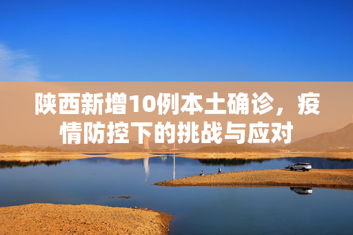 陕西新增10例本土确诊，疫情防控下的挑战与应对