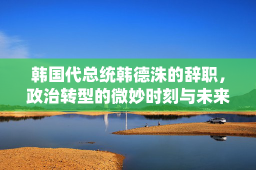 韩国代总统韩德洙的辞职，政治转型的微妙时刻与未来展望