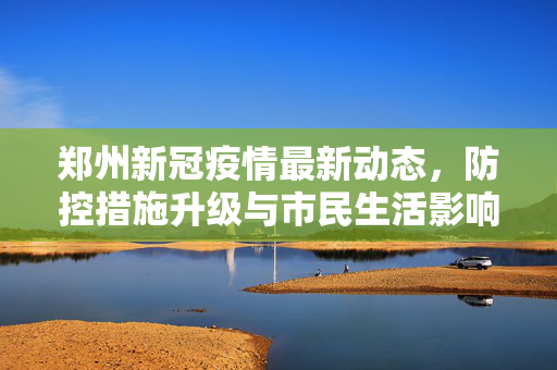 郑州新冠疫情最新动态，防控措施升级与市民生活影响深度解析
