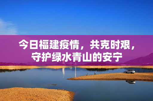 今日福建疫情，共克时艰，守护绿水青山的安宁