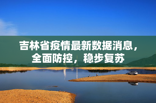 吉林省疫情最新数据消息，全面防控，稳步复苏