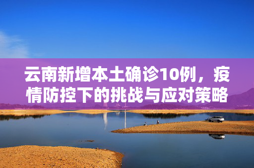 云南新增本土确诊10例，疫情防控下的挑战与应对策略