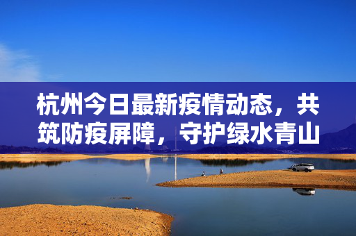 杭州今日最新疫情动态，共筑防疫屏障，守护绿水青山