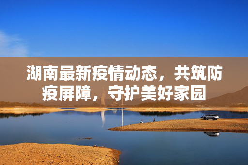 湖南最新疫情动态，共筑防疫屏障，守护美好家园