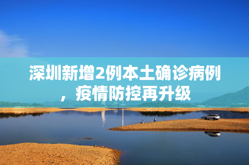 深圳新增2例本土确诊病例，疫情防控再升级