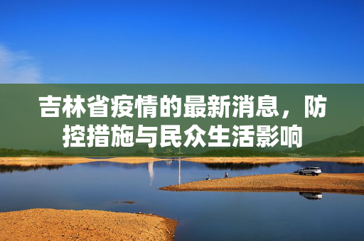 吉林省疫情的最新消息，防控措施与民众生活影响