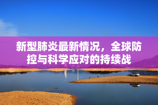 新型肺炎最新情况，全球防控与科学应对的持续战