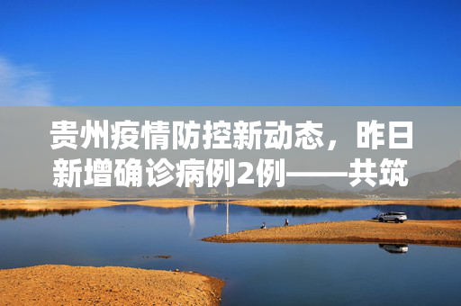 贵州疫情防控新动态，昨日新增确诊病例2例——共筑防线，守护健康贵州