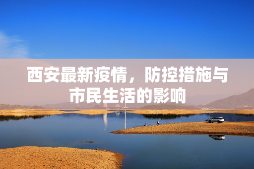 西安最新疫情，防控措施与市民生活的影响