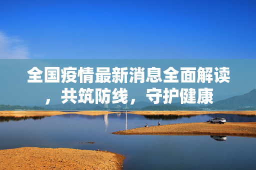 全国疫情最新消息全面解读，共筑防线，守护健康