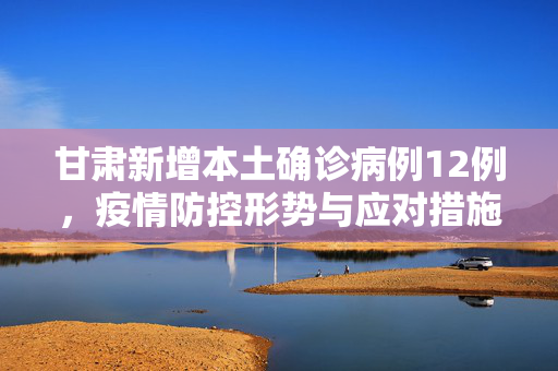甘肃新增本土确诊病例12例，疫情防控形势与应对措施