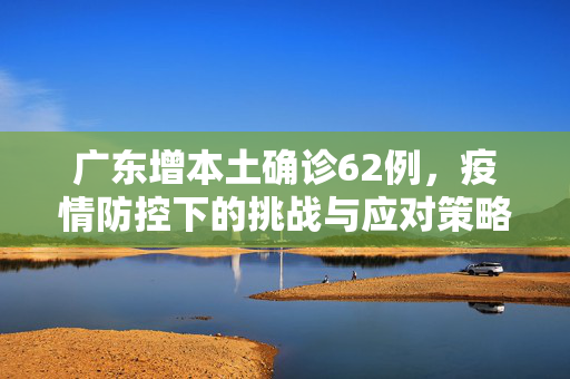 广东增本土确诊62例，疫情防控下的挑战与应对策略