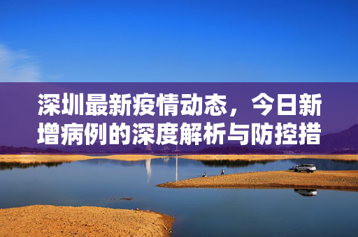 深圳最新疫情动态，今日新增病例的深度解析与防控措施