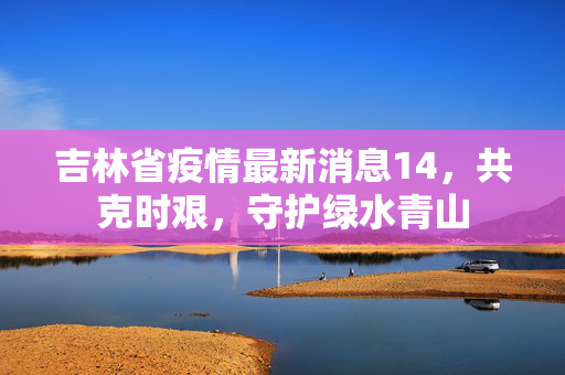 吉林省疫情最新消息14，共克时艰，守护绿水青山