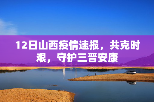 12日山西疫情速报，共克时艰，守护三晋安康