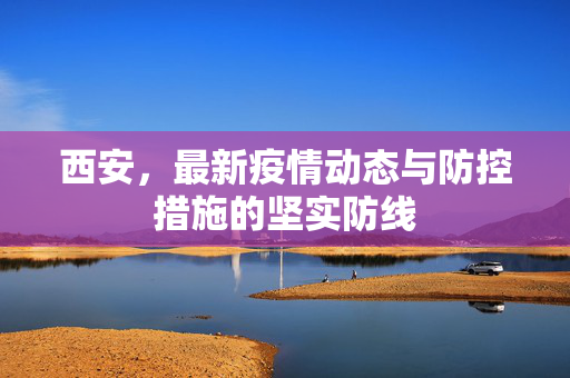 西安，最新疫情动态与防控措施的坚实防线