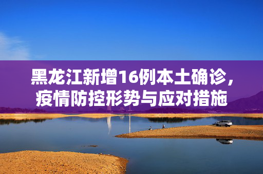 黑龙江新增16例本土确诊，疫情防控形势与应对措施