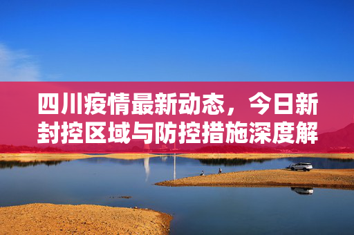 四川疫情最新动态，今日新封控区域与防控措施深度解析
