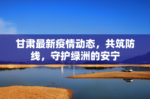 甘肃最新疫情动态，共筑防线，守护绿洲的安宁