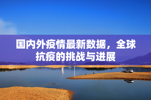 国内外疫情最新数据，全球抗疫的挑战与进展