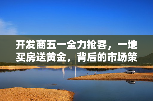 开发商五一全力抢客，一地买房送黄金，背后的市场策略与消费者考量