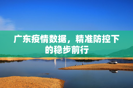 广东疫情数据，精准防控下的稳步前行