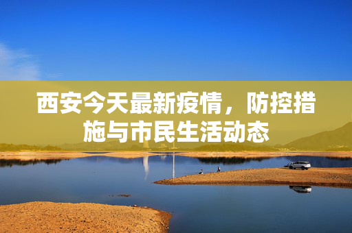 西安今天最新疫情，防控措施与市民生活动态