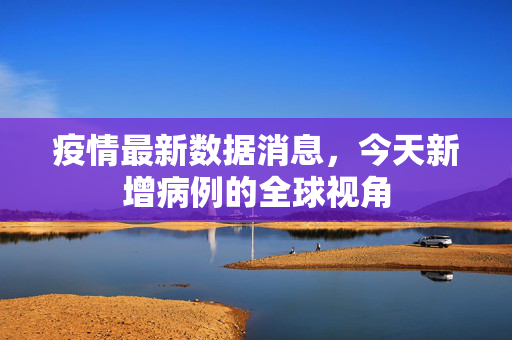 疫情最新数据消息，今天新增病例的全球视角