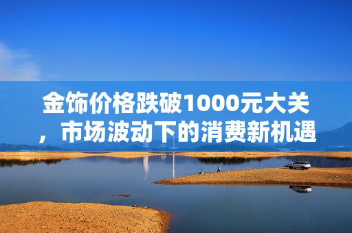 金饰价格跌破1000元大关，市场波动下的消费新机遇与行业展望