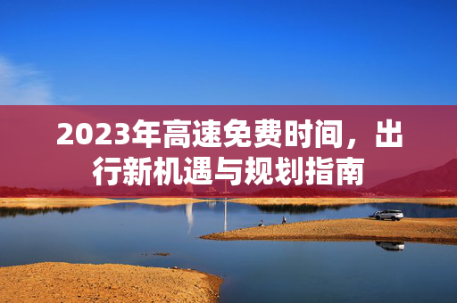 2023年高速免费时间，出行新机遇与规划指南