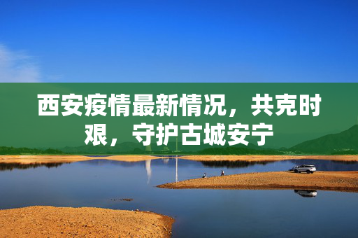 西安疫情最新情况，共克时艰，守护古城安宁