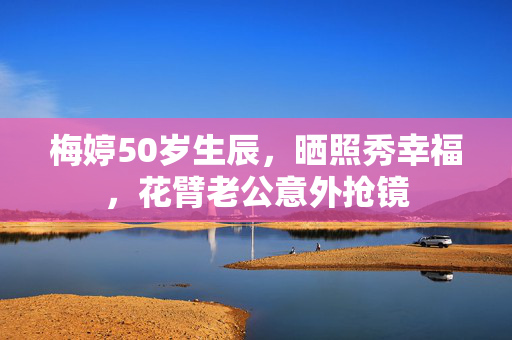 梅婷50岁生辰，晒照秀幸福，花臂老公意外抢镜
